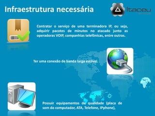 Possuir equipamentos de qualidade (placa de
som do computador, ATA, Telefone, IPphone),
Infraestrutura necessária
Contratar o serviço de uma terminadora IP, ou seja,
adquirir pacotes de minutos no atacado junto as
operadoras VOIP, companhias telefônicas, entre outras.
Ter uma conexão de banda larga estável.
 