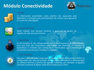 Módulo Conectividade
As informações preenchidas nesta planilha são repassadas pela
Operadora e utilizadas pelo administrador do sistema para gerenciar
os custos de cada ligação.
Custo
Neste módulo será possível controlar e gerenciar os gastos em
ligações de cada área da empresa.
Centro de custo:
As terminações IP são indispensáveis para o funcionamento do NGCallCenter,
visto que estas são responsáveis pelo tráfego das chamadas. O cadastro de
Operadoras é utilizado para configurar as informações que a terminação IP
contratada necessita para completar as ligações.
Operadora
Para que o NGCallCenter esteja apto a receber ligações é necessário definir as
configurações das rotas de entrada. Através deste sub-módulos o administrador
do software definirá o destino das ligações recebidas, por exemplo: as ligações
entrantes contendo 8 dígitos serão direcionadas para a fila X.
Rota entrante:
 