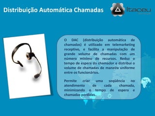 Distribuição Automática Chamadas
O DAC (distribuição automática de
chamadas) é utilizado em telemarketing
receptivo, e facilita a manipulação de
grande volume de chamadas com um
número mínimo de recursos. Reduz o
tempo de espera do chamador e distribui o
volume de chamadas de maneira uniforme
entre os funcionários.
Permite criar uma seqüência no
atendimento de cada chamada,
minimizando o tempo de espera e
chamadas perdidas.
 