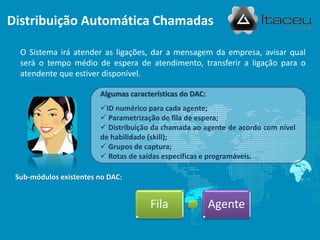 O Sistema irá atender as ligações, dar a mensagem da empresa, avisar qual
será o tempo médio de espera de atendimento, transferir a ligação para o
atendente que estiver disponível.
Fila Agente
Sub-módulos existentes no DAC:
Algumas características do DAC:
ID numérico para cada agente;
 Parametrização de fila de espera;
 Distribuição da chamada ao agente de acordo com nível
de habilidade (skill);
 Grupos de captura;
 Rotas de saídas específicas e programáveis.
Distribuição Automática Chamadas
 