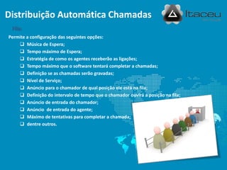 Permite a configuração das seguintes opções:
 Música de Espera;
 Tempo máximo de Espera;
 Estratégia de como os agentes receberão as ligações;
 Tempo máximo que o software tentará completar a chamadas;
 Definição se as chamadas serão gravadas;
 Nível de Serviço;
 Anúncio para o chamador de qual posição ele está na fila;
 Definição do intervalo de tempo que o chamador ouvirá a posição na fila;
 Anúncio de entrada do chamador;
 Anúncio de entrada do agente;
 Máximo de tentativas para completar a chamada;
 dentre outros.
Fila:
Distribuição Automática Chamadas
 