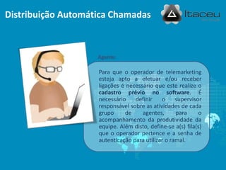 Agente:
Distribuição Automática Chamadas
Para que o operador de telemarketing
esteja apto a efetuar e/ou receber
ligações é necessário que este realize o
cadastro prévio no software. É
necessário definir o supervisor
responsável sobre as atividades de cada
grupo de agentes, para o
acompanhamento da produtividade da
equipe. Além disto, define-se a(s) fila(s)
que o operador pertence e a senha de
autenticação para utilizar o ramal.
 