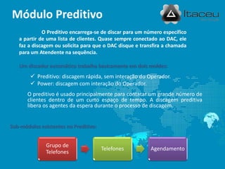  Preditivo: discagem rápida, sem interação do Operador.
 Power: discagem com interação do Operador.
O preditivo é usado principalmente para contatar um grande número de
clientes dentro de um curto espaço de tempo. A discagem preditiva
libera os agentes da espera durante o processo de discagem.
Módulo Preditivo
Grupo de
Telefones
Telefones Agendamento
O Preditivo encarrega-se de discar para um número específico
a partir de uma lista de clientes. Quase sempre conectado ao DAC, ele
faz a discagem ou solicita para que o DAC disque e transfira a chamada
para um Atendente na sequência.
Um discador automático trabalha basicamente em dois moldes:
Sub-módulos existentes no Preditivo:
 