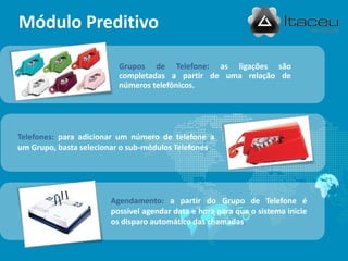Módulo Preditivo
Grupos de Telefone: as ligações são
completadas a partir de uma relação de
números telefônicos.
Telefones: para adicionar um número de telefone a
um Grupo, basta selecionar o sub-módulos Telefones.
Agendamento: a partir do Grupo de Telefone é
possível agendar data e hora para que o sistema inicie
os disparo automático das chamadas.
 