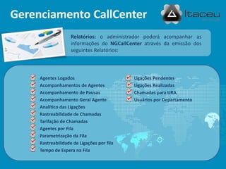 Relatórios: o administrador poderá acompanhar as
informações do NGCallCenter através da emissão dos
seguintes Relatórios:
Gerenciamento CallCenter
 Agentes Logados
 Acompanhamentos de Agentes
 Acompanhamento de Pausas
 Acompanhamento Geral Agente
 Analítico das Ligações
 Rastreabilidade de Chamadas
 Tarifação de Chamadas
 Agentes por Fila
 Parametrização da Fila
 Rastreabilidade de Ligações por fila
 Tempo de Espera na Fila
 Ligações Pendentes
 Ligações Realizadas
 Chamadas para URA
 Usuários por Departamento
 