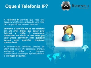 A Telefonia IP permite que você faça
ligações telefônicas, utilizando uma rede
de computadores, como a Internet.
Converte o sinal de voz de seu telefone
em um sinal digital que passa pela
Internet e então é novamente
convertido em sinais de voz para que
você possa conversar com qualquer
pessoa pelo aparelho telefônico
convencional.
A comunicação telefônica através de
VOIP (voz sobre IP) apresenta grandes
vantagens sobre a telefonia
convencional, sendo que a principal delas
é a redução de custos.
Oque é Telefonia IP?
 