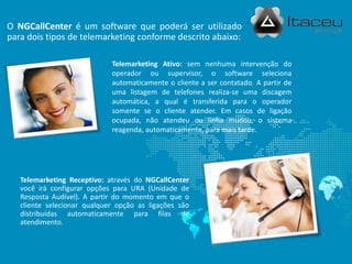 O NGCallCenter é um software que poderá ser utilizado
para dois tipos de telemarketing conforme descrito abaixo:
Telemarketing Receptivo: através do NGCallCenter
você irá configurar opções para URA (Unidade de
Resposta Audível). A partir do momento em que o
cliente selecionar qualquer opção as ligações são
distribuídas automaticamente para filas de
atendimento.
Telemarketing Ativo: sem nenhuma intervenção do
operador ou supervisor, o software seleciona
automaticamente o cliente a ser contatado. A partir de
uma listagem de telefones realiza-se uma discagem
automática, a qual é transferida para o operador
somente se o cliente atender. Em casos de ligação
ocupada, não atendeu ou linha mudou, o sistema
reagenda, automaticamente, para mais tarde.
 