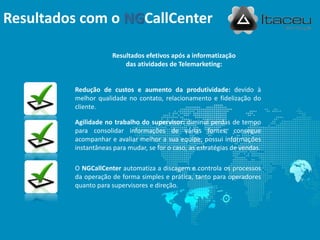 Resultados com o NGCallCenter

                      Resultados efetivos após a informatização
                          das atividades de Telemarketing:


         Redução de custos e aumento da produtividade: devido à
         melhor qualidade no contato, relacionamento e fidelização do
         cliente.

         Agilidade no trabalho do supervisor: diminui perdas de tempo
         para consolidar informações de várias fontes; consegue
         acompanhar e avaliar melhor a sua equipe; possui informações
         instantâneas para mudar, se for o caso, as estratégias de vendas.

         O NGCallCenter automatiza a discagem e controla os processos
         da operação de forma simples e prática, tanto para operadores
         quanto para supervisores e direção.
 