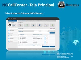 NGCallCenter -Tela Principal
 Tela principal do Software NGCallCenter:




                                            Obs.: A seguir haverá um
                                            breve explicativo sobre as
                                            funcionalidades        dos
                                            módulos no software.
 