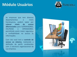 Módulo Usuários

 As empresas que tem diversos
 departamentos        e     níveis
 hierárquicos, podem optar por
 colocar    níveis   de    acesso
 diferenciados para SUPERVISORES,
 HELPDESK      e     OPERADORES,
 permitindo assim maior segurança
 e confiabilidade no acesso às
 informações.

 Com isto você terá o controle de
 acesso ao sistema, realizando a
 definição de perfis condizentes
 com a estrutura organizacional da
 sua empresa.
 