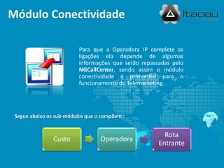 Módulo Conectividade

                          Para que a Operadora IP complete as
                          ligações ela depende de algumas
                          informações que serão repassadas pelo
                          NGCallCenter, sendo assim o módulo
                          conectividade é primordial para o
                          funcionamento do Telemarketing.




 Segue abaixo os sub-módulos que o compõem :


                                                        Rota
                Custo             Operadora
                                                      Entrante
 