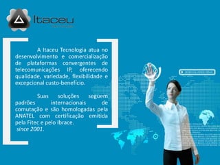 A Itaceu Tecnologia atua no
desenvolvimento e comercialização
de plataformas convergentes de
telecomunicações IP, oferecendo
qualidade, variedade, flexibilidade e
excepcional custo-benefício.

        Suas      soluções seguem
padrões        internacionais   de
comutação e são homologadas pela
ANATEL com certificação emitida
pela Fitec e pelo Ibrace.
 since 2001.
 