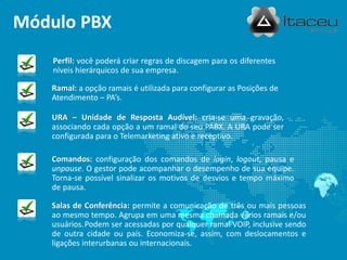 Módulo PBX
    Perfil: você poderá criar regras de discagem para os diferentes
    níveis hierárquicos de sua empresa.

   Ramal: a opção ramais é utilizada para configurar as Posições de
   Atendimento – PA’s.

   URA – Unidade de Resposta Audível: cria-se uma gravação,
   associando cada opção a um ramal do seu PABX. A URA pode ser
   configurada para o Telemarketing ativo e receptivo.

   Comandos: configuração dos comandos de login, logout, pausa e
   unpause. O gestor pode acompanhar o desempenho de sua equipe.
   Torna-se possível sinalizar os motivos de desvios e tempo máximo
   de pausa.

   Salas de Conferência: permite a comunicação de três ou mais pessoas
   ao mesmo tempo. Agrupa em uma mesma chamada vários ramais e/ou
   usuários. Podem ser acessadas por qualquer ramal VOIP, inclusive sendo
   de outra cidade ou país. Economiza-se, assim, com deslocamentos e
   ligações interurbanas ou internacionais.
 