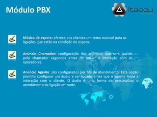 Módulo PBX


   Música de espera: oferece aos clientes um tema musical para as
   ligações que estão na condição de espera.


   Anúncio Chamador: configuração dos anúncios que será ouvido
   pelo chamador segundos antes de iniciar a interação com os
   operadores.

   Anúncio Agente: são configurados por fila de atendimento. Esta opção
   permite configurar um áudio a ser tocado antes que o agente inicie a
   interação com o cliente. O áudio é uma forma de personalizar o
   atendimento da ligação entrante.
 