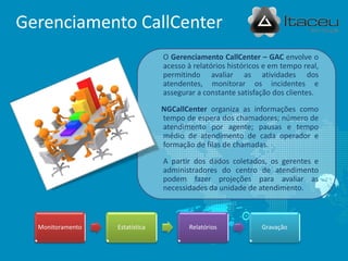 Gerenciamento CallCenter
                                O Gerenciamento CallCenter – GAC envolve o
                                acesso à relatórios históricos e em tempo real,
                                permitindo avaliar as atividades dos
                                atendentes, monitorar os incidentes e
                                assegurar a constante satisfação dos clientes.

                                NGCallCenter organiza as informações como
                                tempo de espera dos chamadores; número de
                                atendimento por agente; pausas e tempo
                                médio de atendimento de cada operador e
                                formação de filas de chamadas.

                                A partir dos dados coletados, os gerentes e
                                administradores do centro de atendimento
                                podem fazer projeções para avaliar as
                                necessidades da unidade de atendimento.



  Monitoramento   Estatística          Relatórios            Gravação
 