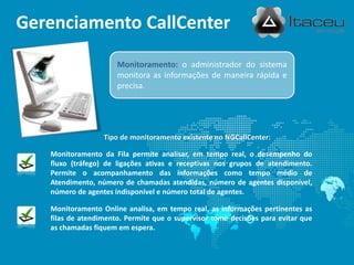 Gerenciamento CallCenter
                      Monitoramento: o administrador do sistema
                      monitora as informações de maneira rápida e
                      precisa.




                  Tipo de monitoramento existente no NGCallCenter:

   Monitoramento da Fila permite analisar, em tempo real, o desempenho do
   fluxo (tráfego) de ligações ativas e receptivas nos grupos de atendimento.
   Permite o acompanhamento das informações como tempo médio de
   Atendimento, número de chamadas atendidas, número de agentes disponível,
   número de agentes indisponível e número total de agentes.

   Monitoramento Online analisa, em tempo real, as informações pertinentes as
   filas de atendimento. Permite que o supervisor tome decisões para evitar que
   as chamadas fiquem em espera.
 