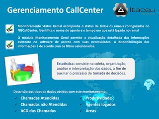 Gerenciamento CallCenter
     Monitoramento Status Ramal acompanha o status de todos os ramais configurados no
     NGCallCenter. Identifica o nome do agente e o tempo em que está logado no ramal.

     O módulo Monitoramento Geral permite a visualização detalhada das informações
     existente no software de acordo com suas necessidades. A disponibilização das
     informações é de acordo com os filtros selecionados.




                            Estatística: consiste na coleta, organização,
                            análise e interpretação dos dados, a fim de
                            auxiliar o processo de tomada de decisões.



 Descrição dos tipos de dados obtidos com este monitoramento:
     Chamadas Atendidas                      Produtividade
     Chamadas não Atendidas                  Agentes logados
     ACD das Chamadas                        Áreas
 