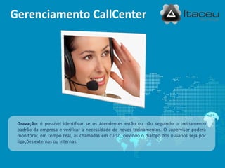 Gerenciamento CallCenter




 Gravação: é possível identificar se os Atendentes estão ou não seguindo o treinamento
 padrão da empresa e verificar a necessidade de novos treinamentos. O supervisor poderá
 monitorar, em tempo real, as chamadas em curso, ouvindo o diálogo dos usuários seja por
 ligações externas ou internas.
 