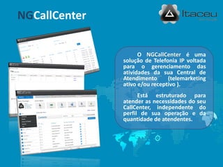 NGCallCenter


                     O NGCallCenter é uma
               solução de Telefonia IP voltada
               para o gerenciamento das
               atividades da sua Central de
               Atendimento      (telemarketing
               ativo e/ou receptivo ).
                     Está estruturado para
               atender as necessidades do seu
               CallCenter, independente do
               perfil de sua operação e da
               quantidade de atendentes.
 