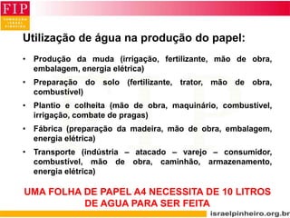 Utilização de água na produção do papel:
• Produção da muda (irrigação, fertilizante, mão de obra,
embalagem, energia elétrica)
• Preparação do solo (fertilizante, trator, mão de obra,
combustível)
• Plantio e colheita (mão de obra, maquinário, combustível,
irrigação, combate de pragas)
• Fábrica (preparação da madeira, mão de obra, embalagem,
energia elétrica)
• Transporte (indústria – atacado – varejo – consumidor,
combustível, mão de obra, caminhão, armazenamento,
energia elétrica)
UMA FOLHA DE PAPEL A4 NECESSITA DE 10 LITROS
DE AGUA PARA SER FEITA
 