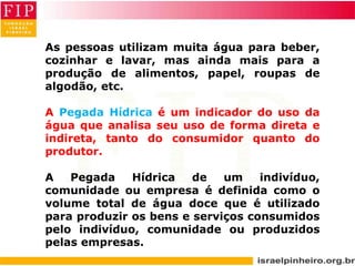 As pessoas utilizam muita água para beber,
cozinhar e lavar, mas ainda mais para a
produção de alimentos, papel, roupas de
algodão, etc.
A Pegada Hídrica é um indicador do uso da
água que analisa seu uso de forma direta e
indireta, tanto do consumidor quanto do
produtor.
A Pegada Hídrica de um indivíduo,
comunidade ou empresa é definida como o
volume total de água doce que é utilizado
para produzir os bens e serviços consumidos
pelo indivíduo, comunidade ou produzidos
pelas empresas.
 