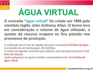 ÁGUA VIRTUAL
O conceito "água virtual" foi criado em 1990 pelo
cientista inglês John Anthony Allan. O termo leva
em consideração o volume de água utilizado, o
quanto do recurso evapora ou fica poluído nos
processos de produção.
A confecção de um par de sapatos de couro consome 8 mil litros de água.
A produção de um hambúrguer, 2,4 mil litros.
O cultivo de algodão suficiente para fabricar uma camiseta consome 4 mil
litros do recurso.
Cada quilograma de açúcar contém, aproximadamente 1,5 mil litros de
água virtual.
 