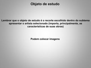 Objeto de estudo  Lembrar que o objeto de estudo é o recorte escolhido dentro do subtema apresentar o artista selecionado (importa, principalmente, as características de suas obras) Podem colocar imagens  