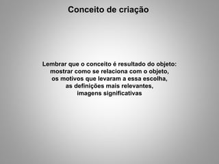 Conceito de criação  Lembrar que o conceito é resultado do objeto: mostrar como se relaciona com o objeto, os motivos que levaram a essa escolha, as definições mais relevantes, imagens significativas 