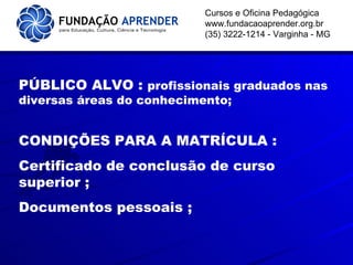   Cursos e Oficina Pedagógica www.fundacaoaprender.org.br (35) 3222-1214 - Varginha - MG PÚBLICO ALVO :  profissionais graduados nas diversas áreas do conhecimento; CONDIÇÕES PARA A MATRÍCULA : Certificado de conclusão de curso superior ; Documentos pessoais ; 