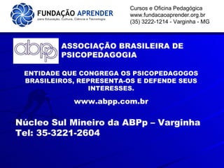 Cursos e Oficina Pedagógica www.fundacaoaprender.org.br (35) 3222-1214 - Varginha - MG ASSOCIAÇÃO BRASILEIRA DE PSICOPEDAGOGIA ENTIDADE QUE CONGREGA OS PSICOPEDAGOGOS BRASILEIROS, REPRESENTA-OS E DEFENDE SEUS INTERESSES. www.abpp.com.br Núcleo Sul Mineiro da ABPp – Varginha  Tel: 35-3221-2604 