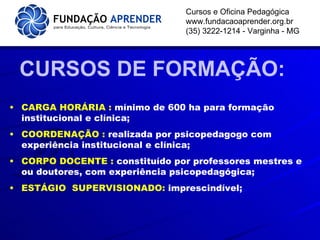 CURSOS DE FORMAÇÃO: Cursos e Oficina Pedagógica www.fundacaoaprender.org.br (35) 3222-1214 - Varginha - MG CARGA HORÁRIA :  mínimo de 600 ha para formação institucional e clínica; COORDENAÇÃO :  realizada por psicopedagogo com experiência institucional e clínica; CORPO DOCENTE :  constituído por professores mestres e ou doutores, com experiência psicopedagógica; ESTÁGIO  SUPERVISIONADO:  imprescindível; 