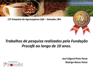 13º Simpósio do Agronegócio Café – Salvador /BA




Trabalhos de pesquisa realizados pela Fundação
         Procafé ao longo de 10 anos.

                                                   José Edgard Pinto Paiva
                                                      Rodrigo Naves Paiva
 