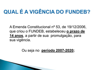 A Emenda Constitucional nº 53, de 19/12/2006,
que criou o FUNDEB, estabeleceu o prazo de
14 anos, a partir de sua promulgação, para
sua vigência.

       Ou seja no período 2007-2020;
 