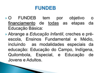  O     FUNDEB      tem  por     objetivo   o
  financiamento de todas as etapas da
  Educação Básica:
 Abrange a Educação Infantil, creches e pré-
  escola, Ensinos Fundamental e Médio,
  incluindo as modalidades especiais da
  educação: Educação do Campo, Indígena,
  Quilombola, Especial, e Educação de
  Jovens e Adultos.
 