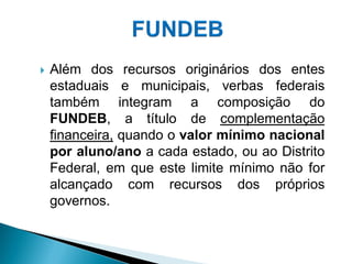    Além dos recursos originários dos entes
    estaduais e municipais, verbas federais
    também integram a composição do
    FUNDEB, a título de complementação
    financeira, quando o valor mínimo nacional
    por aluno/ano a cada estado, ou ao Distrito
    Federal, em que este limite mínimo não for
    alcançado com recursos dos próprios
    governos.
 