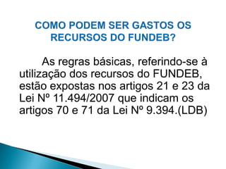 As regras básicas, referindo-se à
utilização dos recursos do FUNDEB,
estão expostas nos artigos 21 e 23 da
Lei Nº 11.494/2007 que indicam os
artigos 70 e 71 da Lei Nº 9.394.(LDB)
 