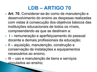 LDB – ARTIGO 70
   Art. 70. Considerar-se-ão como de manutenção e
    desenvolvimento do ensino as despesas realizadas
    com vistas à consecução dos objetivos básicos das
    instituições educacionais de todos os níveis,
    compreendendo as que se destinam a:
    I – remuneração e aperfeiçoamento do pessoal
    docente e demais profissionais da educação;
   II – aquisição, manutenção, construção e
    conservação de instalações e equipamentos
    necessários ao ensino;
   III – uso e manutenção de bens e serviços
    vinculados ao ensino;
 
