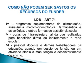 LDB – ART 71
IV - programas suplementares de alimentação,
  assistência médico-odontológica, farmacêutica e
  psicológica, e outras formas de assistência social;
V - obras de infra-estrutura, ainda que realizadas
  para beneficiar direta ou indiretamente a rede
  escolar;
VI - pessoal docente e demais trabalhadores da
  educação, quando em desvio de função ou em
  atividade alheia à manutenção e desenvolvimento
  do ensino.
 