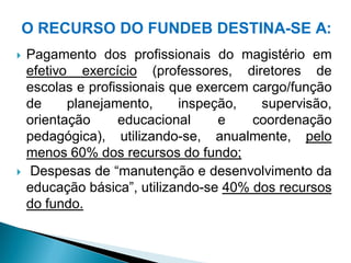 O RECURSO DO FUNDEB DESTINA-SE A:
   Pagamento dos profissionais do magistério em
    efetivo exercício (professores, diretores de
    escolas e profissionais que exercem cargo/função
    de     planejamento,     inspeção,   supervisão,
    orientação     educacional     e    coordenação
    pedagógica), utilizando-se, anualmente, pelo
    menos 60% dos recursos do fundo;
    Despesas de “manutenção e desenvolvimento da
    educação básica”, utilizando-se 40% dos recursos
    do fundo.
 