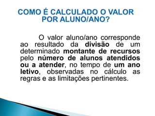 O valor aluno/ano corresponde
ao resultado da divisão de um
determinado montante de recursos
pelo número de alunos atendidos
ou a atender, no tempo de um ano
letivo, observadas no cálculo as
regras e as limitações pertinentes.
 