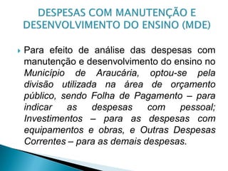    Para efeito de análise das despesas com
    manutenção e desenvolvimento do ensino no
    Município de Araucária, optou-se pela
    divisão utilizada na área de orçamento
    público, sendo Folha de Pagamento – para
    indicar   as    despesas    com   pessoal;
    Investimentos – para as despesas com
    equipamentos e obras, e Outras Despesas
    Correntes – para as demais despesas.
 