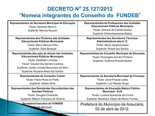 Representantes da Secretaria Municipal de Educação      Representantes de Professores das Unidades
              Titular: Vanessa Marcon                        Educacionais Públicas Municipais
             Suplente: Marcos Boçoen                          Titular: Gilziane de Fátima Queluz
                                                              Suplente: Dirleia Aparecida Matias
    Representantes dos Diretores das Unidades             Representantes dos Servidores Técnicos-
        Educacionais Públicas Municipais                         Administrativos das U. E.
            Titular: Mário Marcari Filho                        Titular: Maria Verginia Godoi
             Suplente: Célia Bosquet                             Suplente: Roseli dos Santos
 Representantes dos pais de alunos das Unidades      Representantes do Conselho Municipal de Educação
       Educacionais Públicas Municipais                       Titular: Rosangela Gondro Pinheiro
              Titular: Elisabeth Linhares                      Suplente: Suelene Priscila Henkel
        Titular: Grazieli dos Santos Cardoso
    Suplente: Jocely Lindsay Bernardes da Silva
        Suplente: Roziane Alves dos Santos
       Representantes do Conselho Tutelar            Representantes da Secretaria Municipal de Finanças
           Titular: Flávio Rosa do Prado                         Titular: Joice Priscila Laska
               Suplente: Valdeci Brito                          Suplente: Luiz Renato Sluga
 Representantes dos Estudantes Secundaristas das        Representantes de Educação Básica Pública
                 Escolas Públicas                                       Municipal - EJA
             Titular: Douglas Chukarski                      Titular: Luciana Aparecida da Cunha
       Suplente: Maicon Ponciano da Silveira             Suplente: Kleverson César de Moura Furman
         Secretária Executiva do FUNDEB              Prefeitura do Município de Araucária,
                  Marilu Machado
                                                              02 de abril de 2012.
 