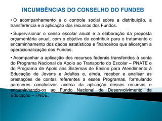 • O acompanhamento e o controle social sobre a distribuição, a
transferência e a aplicação dos recursos dos Fundos.
• Supervisionar o censo escolar anual e a elaboração da proposta
orçamentária anual, com o objetivo de contribuir para o tratamento e
encaminhamento dos dados estatísticos e financeiros que alicerçam a
operacionalização dos Fundos.
• Acompanhar a aplicação dos recursos federais transferidos à conta
do Programa Nacional de Apoio ao Transporte do Escolar – PNATE e
do Programa de Apoio aos Sistemas de Ensino para Atendimento à
Educação de Jovens e Adultos e, ainda, receber e analisar as
prestações de contas referentes a esses Programas, formulando
pareceres conclusivos acerca da aplicação desses recursos e
encaminhando-os ao Fundo Nacional de Desenvolvimento da
Educação – FNDE.
 