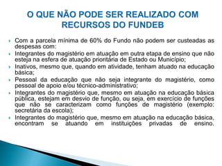    Com a parcela mínima de 60% do Fundo não podem ser custeadas as
    despesas com:
   Integrantes do magistério em atuação em outra etapa de ensino que não
    esteja na esfera de atuação prioritária de Estado ou Município;
   Inativos, mesmo que, quando em atividade, tenham atuado na educação
    básica;
   Pessoal da educação que não seja integrante do magistério, como
    pessoal de apoio e/ou técnico-administrativo;
   Integrantes do magistério que, mesmo em atuação na educação básica
    pública, estejam em desvio de função, ou seja, em exercício de funções
    que não se caracterizam como funções de magistério (exemplo:
    secretária da escola);
   Integrantes do magistério que, mesmo em atuação na educação básica,
    encontram se atuando em instituições privadas de ensino.
 