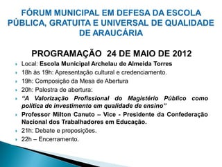 PROGRAMAÇÃO 24 DE MAIO DE 2012
   Local: Escola Municipal Archelau de Almeida Torres
   18h às 19h: Apresentação cultural e credenciamento.
   19h: Composição da Mesa de Abertura
   20h: Palestra de abertura:
   “A Valorização Profissional do Magistério Público como
    política de investimento em qualidade de ensino”
   Professor Milton Canuto – Vice - Presidente da Confederação
    Nacional dos Trabalhadores em Educação.
   21h: Debate e proposições.
   22h – Encerramento.
 