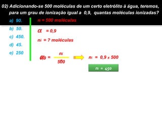 02) Adicionando-se 500 moléculas de um certo eletrólito à água, teremos, 
para um grau de ionização igual a 0,9, quantas moléculas ionizadas? 
a) 90. 
n = 500 moléculas 
b) 50. 
a   = 0,9 
c) 450. 
ni = ? moléculas 
d) 45. 
e) 250. a ni 
0,9 ni = 0,9 x 500 
n 
= 
500 
ni = 450 
 