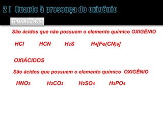 São ácidos que não possuem o elemento químico OXIGÊNIO 
HCl HCN H2S H4[Fe(CN)6] 
OXIÁCIDOS 
São ácidos que possuem o elemento químico OXIGÊNIO 
HNO3 H2CO3 H2SO4 H3PO4 
 
