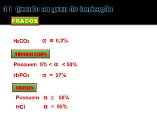 FRACOS 
Possuem a £ 5% 
H2CO3 a  = 0,2% 
MODERADOS 
Possuem 5% < a < 50% 
H3PO4 a = 27% 
FORTES 
Possuem a ³  50% 
HCl a = 92% 
 