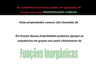 As substâncias químicas podem ser agrupadas de 
acordo com suas PROPRIEDADES COMUNS 
Estas propriedades comuns são chamadas de 
PROPRIEDADES FUNCIONAIS 
Em função dessas propriedades podemos agrupar as 
substâncias em grupos aos quais chamaremos de 
 