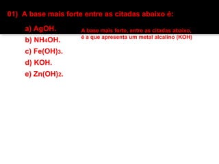 01) A base mais forte entre as citadas abaixo é: 
a) AgOH. 
b) NH4OH. 
c) Fe(OH)3. 
d) KOH. 
e) Zn(OH)2. 
A base mais forte, entre as citadas abaixo, 
é a que apresenta um metal alcalino (KOH) 
 